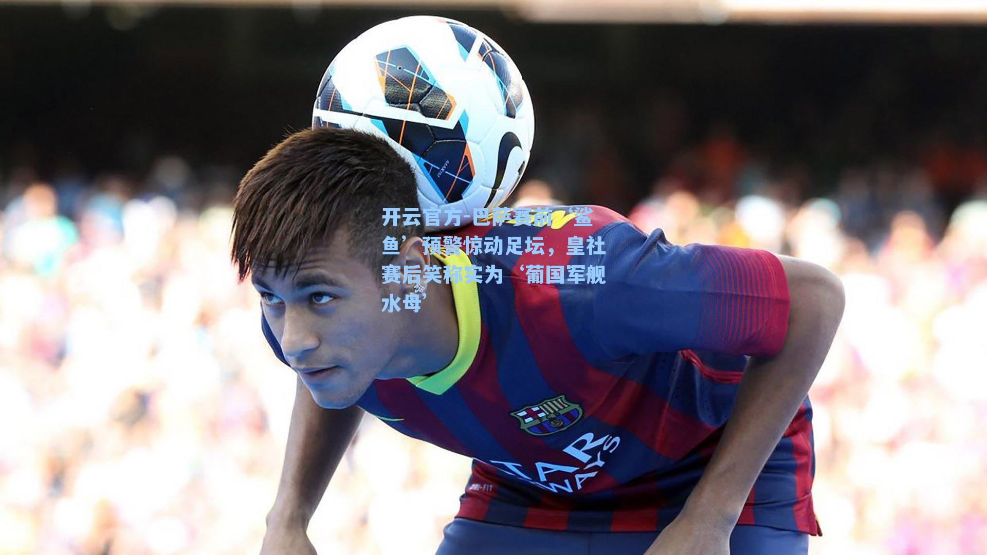 巴萨赛前‘鲨鱼’预警惊动足坛,皇社赛后笑称实为‘葡国军舰水母’