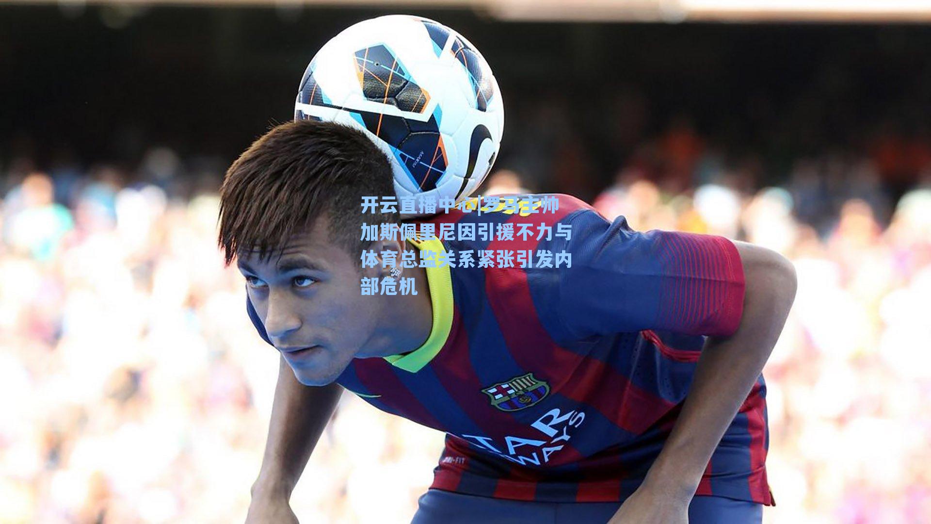 罗马主帅加斯佩里尼因引援不力与体育总监关系紧张引发内部危机