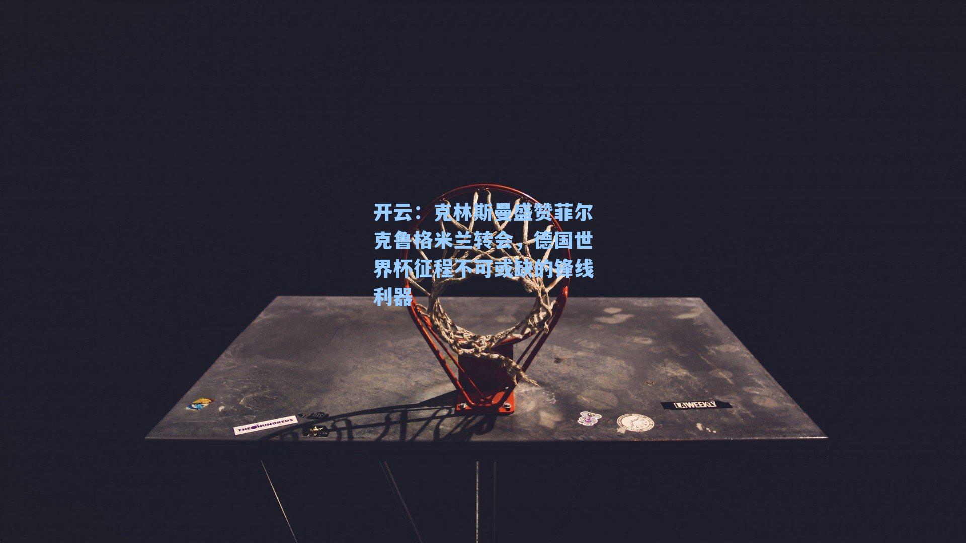 克林斯曼盛赞菲尔克鲁格米兰转会，德国世界杯征程不可或缺的锋线利器