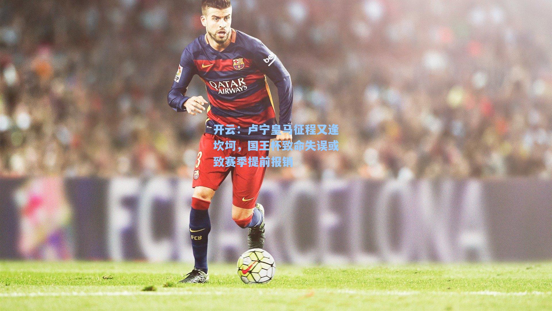 卢宁皇马征程又逢坎坷，国王杯致命失误或致赛季提前报销